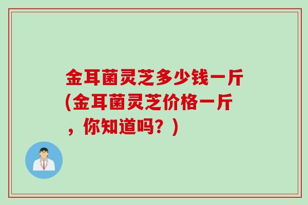 金耳菌灵芝多少钱一斤(金耳菌灵芝价格一斤,你知道吗?) 金耳菌灵芝多少钱一斤(金耳菌灵芝价格一斤,你知道吗?)