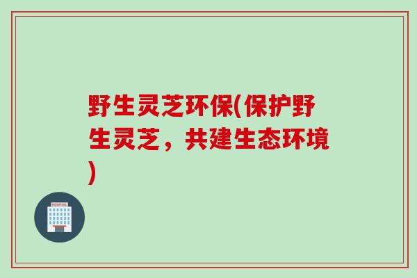 野生灵芝环保(保护野生灵芝,共建生态环境) 野生灵芝环保(保护野生灵芝,共建生态环境)