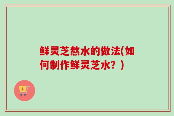鲜灵芝熬水的做法(如何制作鲜灵芝水？)