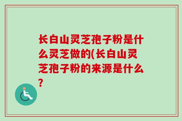 长白山灵芝孢子粉是什么灵芝做的(长白山灵芝孢子粉的来源是什么？