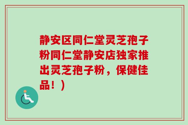 静安区同仁堂灵芝孢子粉同仁堂静安店独家推出灵芝孢子粉，保健佳品！)