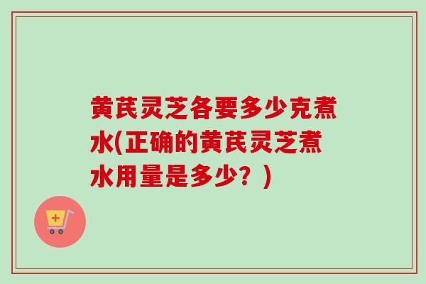 黄芪灵芝各要多少克煮水(正确的黄芪灵芝煮水用量是多少？)