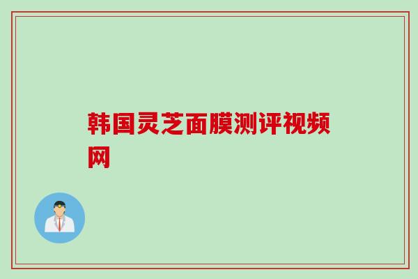 韩国灵芝面膜测评视频网 韩国灵芝面膜测评视频网