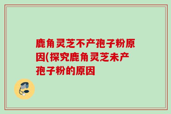 鹿角灵芝不产孢子粉原因(探究鹿角灵芝未产孢子粉的原因
