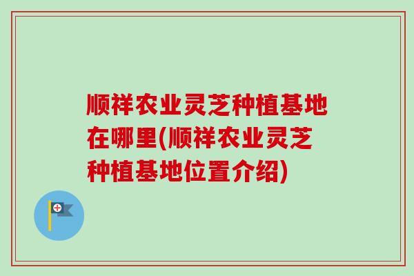 顺祥农业灵芝种植基地在哪里(顺祥农业灵芝种植基地位置介绍)