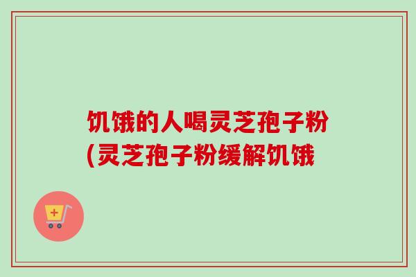 饥饿的人喝灵芝孢子粉(灵芝孢子粉缓解饥饿