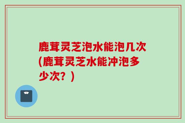 鹿茸灵芝泡水能泡几次(鹿茸灵芝水能冲泡多少次?) 鹿茸灵芝泡水能泡几次(鹿茸灵芝水能冲泡多少次?)