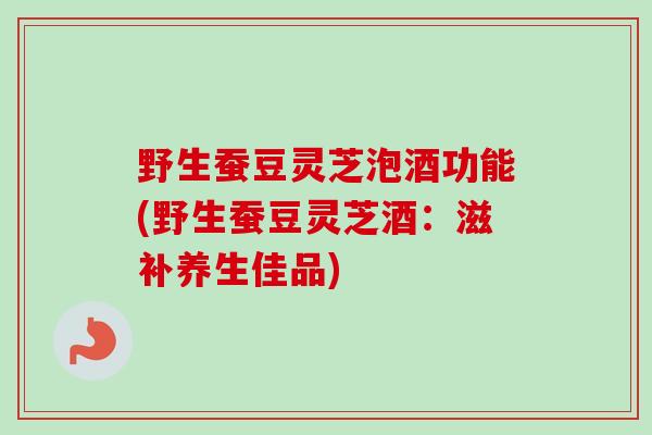 野生蚕豆灵芝泡酒功能(野生蚕豆灵芝酒：滋补养生佳品)