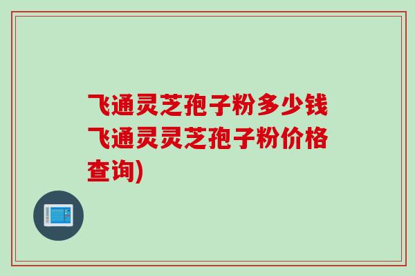 飞通灵芝孢子粉多少钱飞通灵灵芝孢子粉价格查询) 飞通灵芝孢子粉多少钱飞通灵灵芝孢子粉价格查询)
