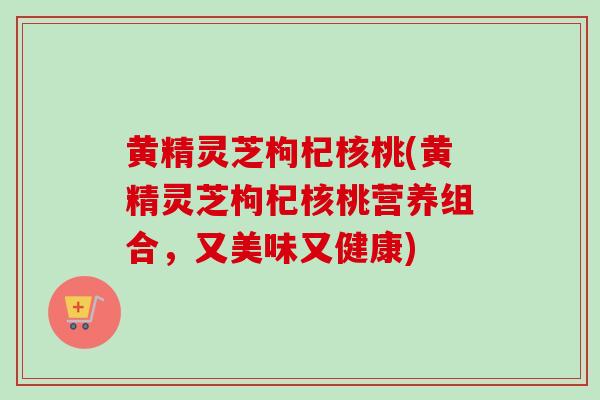 黄精灵芝枸杞核桃(黄精灵芝枸杞核桃营养组合，又美味又健康)