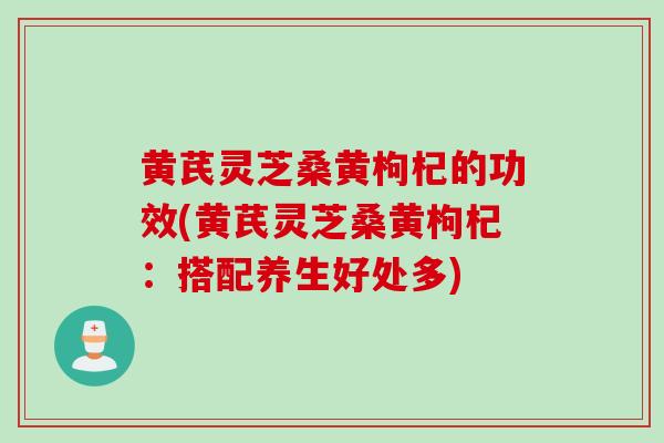 黄芪灵芝桑黄枸杞的功效(黄芪灵芝桑黄枸杞：搭配养生好处多)