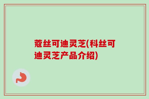 蔻丝可迪灵芝(科丝可迪灵芝产品介绍)
