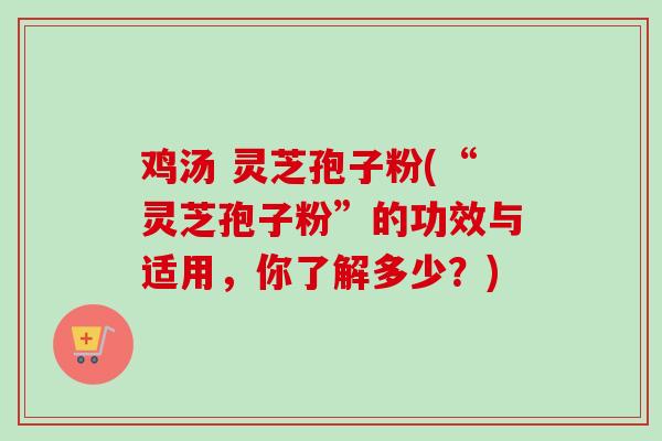 鸡汤 灵芝孢子粉(“灵芝孢子粉”的功效与适用，你了解多少？)