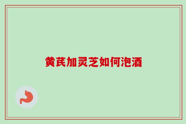 黄芪加灵芝如何泡酒 黄芪加灵芝如何泡酒