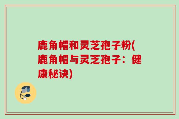 鹿角帽和灵芝孢子粉(鹿角帽与灵芝孢子：健康秘诀)