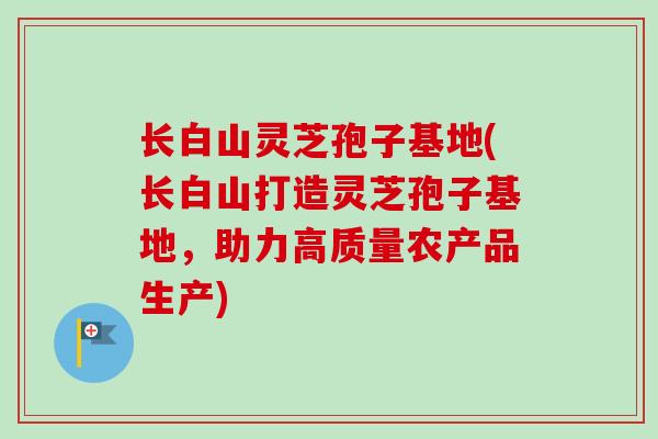 长白山灵芝孢子基地(长白山打造灵芝孢子基地,助力高质量农产品生产) 长白山灵芝孢子基地(长白山打造灵芝孢子基地,助力高质量农产品生产)