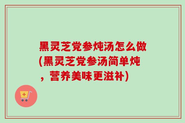 黑灵芝党参炖汤怎么做(黑灵芝党参汤简单炖，营养美味更滋补)