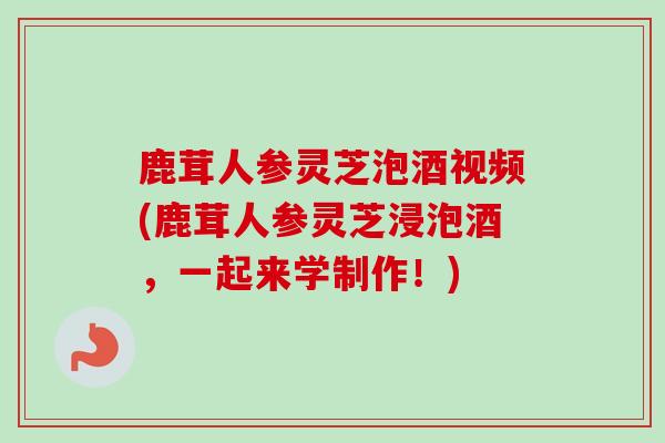 鹿茸人参灵芝泡酒视频(鹿茸人参灵芝浸泡酒，一起来学制作！)