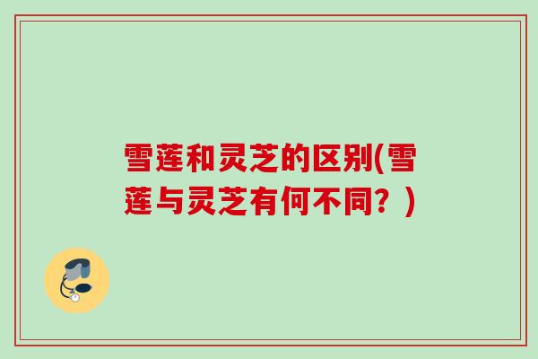 雪莲和灵芝的区别(雪莲与灵芝有何不同？)