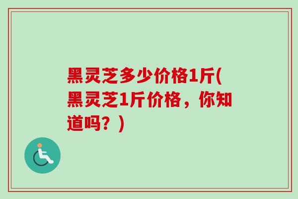 黑灵芝多少价格1斤(黑灵芝1斤价格,你知道吗?) 黑灵芝多少价格1斤(黑灵芝1斤价格,你知道吗?)