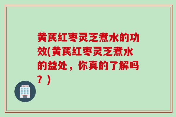 黄芪红枣灵芝煮水的功效(黄芪红枣灵芝煮水的益处，你真的了解吗？)