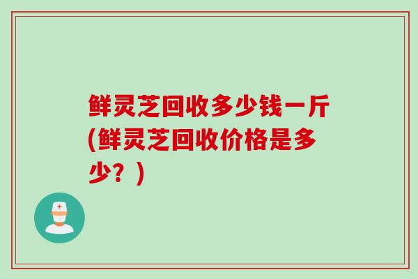 鲜灵芝回收多少钱一斤(鲜灵芝回收价格是多少?) 鲜灵芝回收多少钱一斤(鲜灵芝回收价格是多少?)