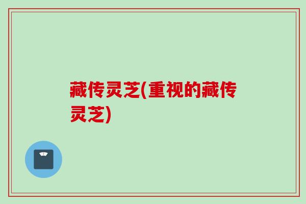 藏传灵芝(重视的藏传灵芝)
