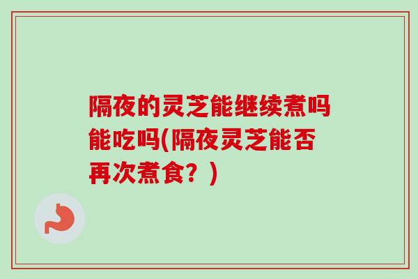 隔夜的灵芝能继续煮吗能吃吗(隔夜灵芝能否再次煮食？)