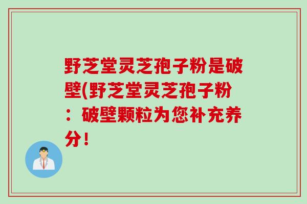 野芝堂灵芝孢子粉是破壁(野芝堂灵芝孢子粉：破壁颗粒为您补充养分！