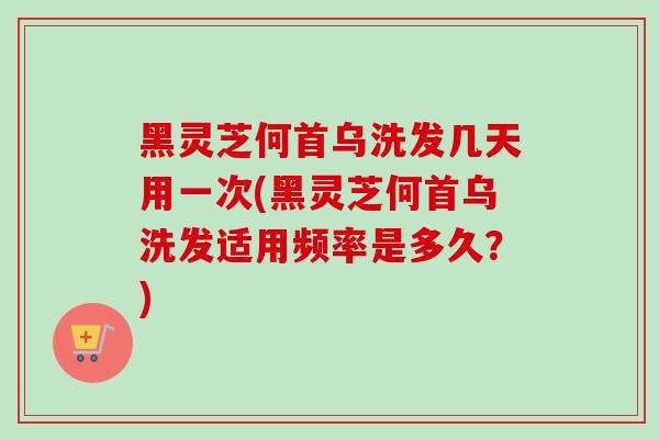黑灵芝何首乌洗发几天用一次(黑灵芝何首乌洗发适用频率是多久？)