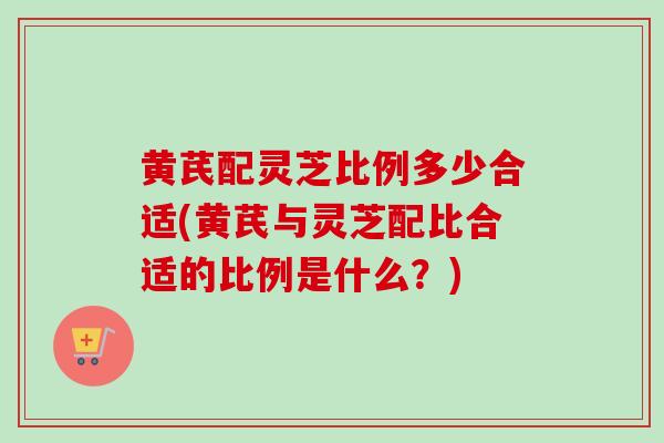 黄芪配灵芝比例多少合适(黄芪与灵芝配比合适的比例是什么?) 黄芪配灵芝比例多少合适(黄芪与灵芝配比合适的比例是什么?)
