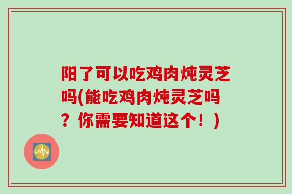 阳了可以吃鸡肉炖灵芝吗(能吃鸡肉炖灵芝吗？你需要知道这个！)