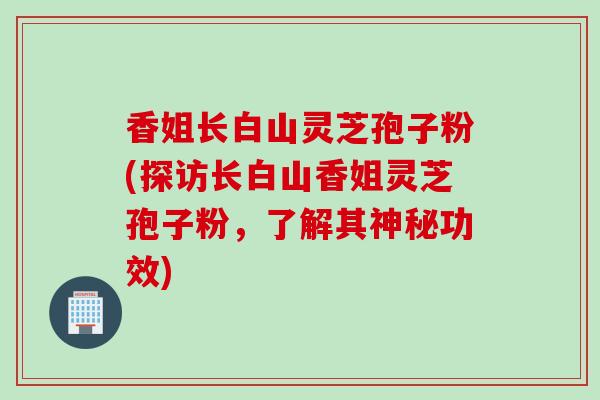 香姐长白山灵芝孢子粉(探访长白山香姐灵芝孢子粉，了解其神秘功效)
