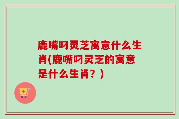 鹿嘴叼灵芝寓意什么生肖(鹿嘴叼灵芝的寓意是什么生肖？)
