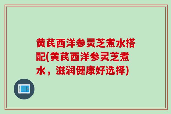 黄芪西洋参灵芝煮水搭配(黄芪西洋参灵芝煮水，滋润健康好选择)