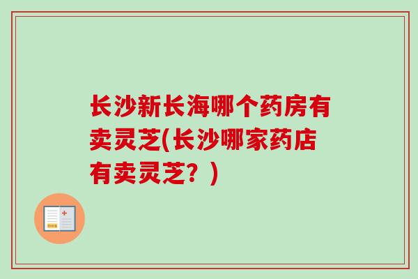长沙新长海哪个药房有卖灵芝(长沙哪家药店有卖灵芝？)
