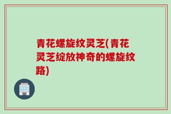 青花螺旋纹灵芝(青花灵芝绽放神奇的螺旋纹路) 青花螺旋纹灵芝(青花灵芝绽放神奇的螺旋纹路)