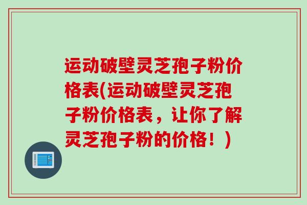 运动破壁灵芝孢子粉价格表(运动破壁灵芝孢子粉价格表，让你了解灵芝孢子粉的价格！)