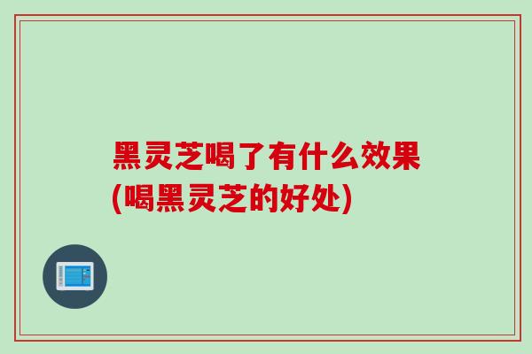 黑灵芝喝了有什么效果(喝黑灵芝的好处)