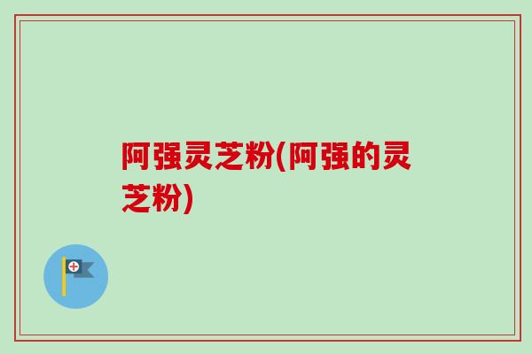 阿强灵芝粉(阿强的灵芝粉)