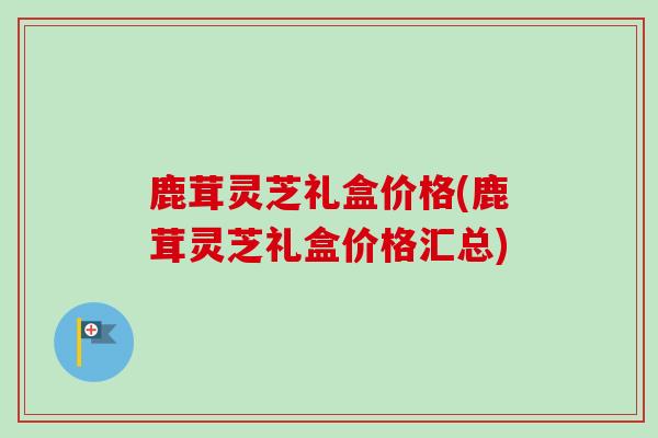 鹿茸灵芝礼盒价格(鹿茸灵芝礼盒价格汇总)