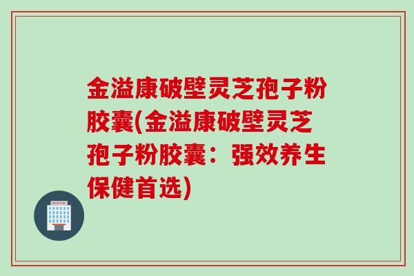 金溢康破壁灵芝孢子粉胶囊(金溢康破壁灵芝孢子粉胶囊：强效养生保健首选)