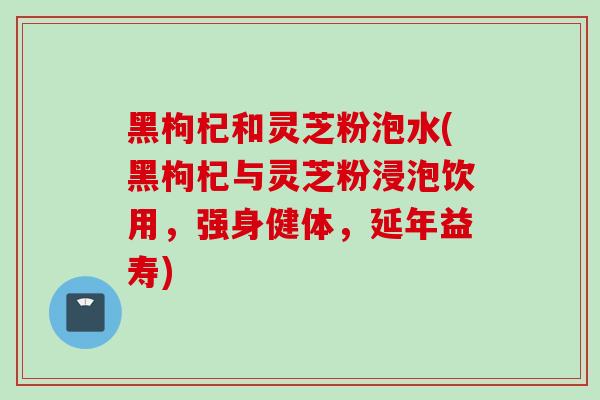 黑枸杞和灵芝粉泡水(黑枸杞与灵芝粉浸泡饮用,强身健体,延年益寿) 黑枸杞和灵芝粉泡水(黑枸杞与灵芝粉浸泡饮用,强身健体,延年益寿)