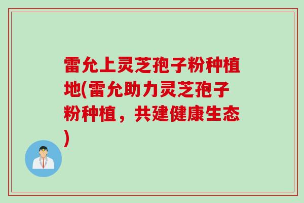 雷允上灵芝孢子粉种植地(雷允助力灵芝孢子粉种植，共建健康生态)