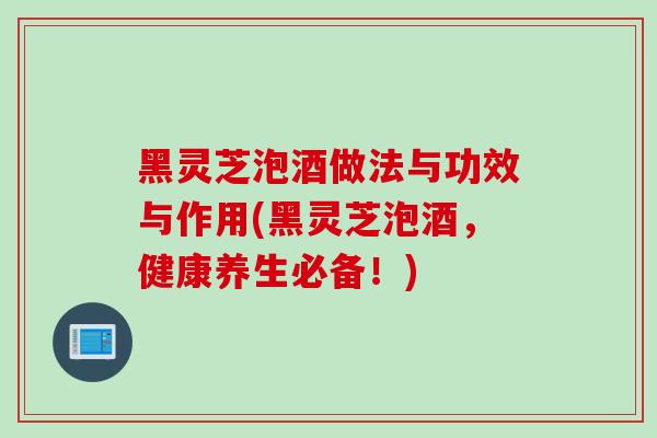黑灵芝泡酒做法与功效与作用(黑灵芝泡酒，健康养生必备！)