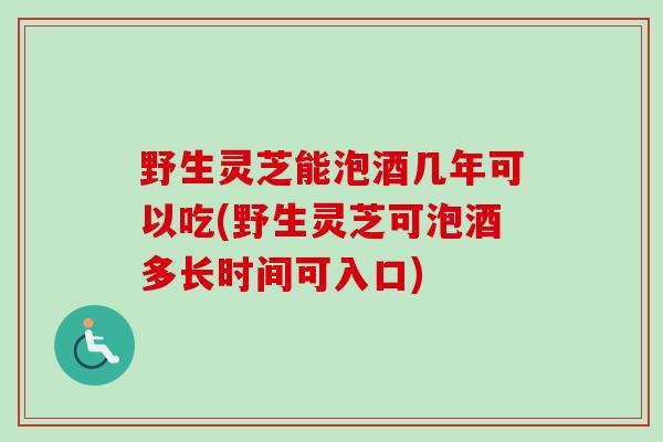 野生灵芝能泡酒几年可以吃(野生灵芝可泡酒多长时间可入口)