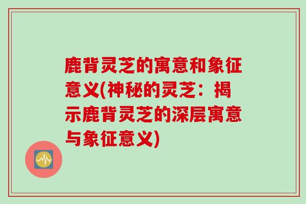 鹿背灵芝的寓意和象征意义(神秘的灵芝：揭示鹿背灵芝的深层寓意与象征意义)
