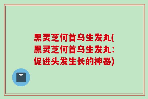黑灵芝何首乌生发丸(黑灵芝何首乌生发丸：促进头发生长的神器)