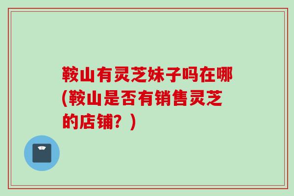 鞍山有灵芝妹子吗在哪(鞍山是否有销售灵芝的店铺？)