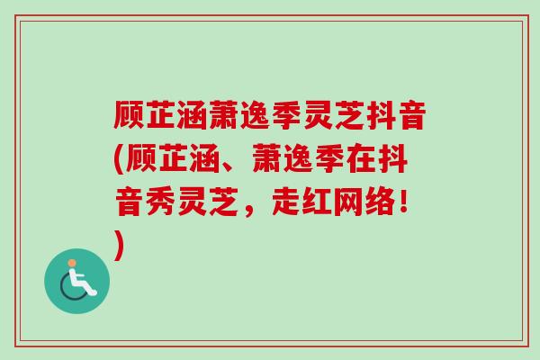 顾芷涵萧逸季灵芝抖音(顾芷涵、萧逸季在抖音秀灵芝,走红网络!) 顾芷涵萧逸季灵芝抖音(顾芷涵、萧逸季在抖音秀灵芝,走红网络!)